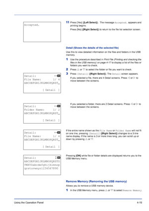 Page 75Using the Operation Panel 4-19
11Press [Yes] ([Left Select]).  The message Accepted. appears and 
printing begins.
Press [No] ([Right Select]) to return to the file list selection screen.
Detail (Shows the details of the selected file)
Use this to view detailed information on the files and folders in the USB 
memory.
1Use the procedure described in Print File (Printing and checking the 
files in the USB memory) on page 4-17 to display a list of the files or 
folders you want to check.
2Press U or V to...