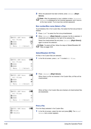 Page 784-22Using the Operation Panel 
2When the password has been entered, press [Enter] ([Right 
Select]). 
Box number/Box name (Select a File)
To print/delete a file in the Custom Box, first select the file to be printed or 
deleted.
1Press U or V to select the file to be printed/deleted.
2When [Select] ([Right Select]) is pressed, the file is selected. A 
checkmark will be placed on the right of the selected file.
Select the checkmarked file and press [Select] ([Right Select]) 
again to cancel the...