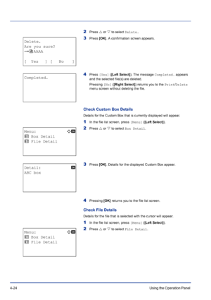 Page 804-24Using the Operation Panel 
2Press U or V to select Delete.
3Press [OK]. A confirmation screen appears.
4Press [Yes] ([Left Select]). The message Completed. appears 
and the selected file(s) are deleted.
Pressing [No] ([Right Select]) returns you to the Print/Delete 
menu screen without deleting the file.
Check Custom Box Details
Details for the Custom Box that is currently displayed will appear.
1In the file list screen, press [Menu] ([Left Select]).
2Press U or V to select Box Detail.
3Press [OK]....