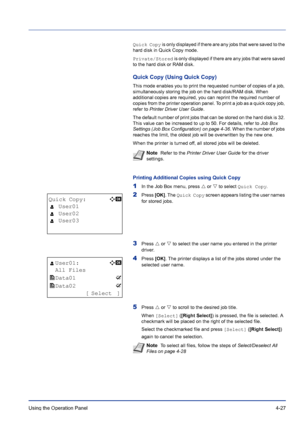 Page 83Using the Operation Panel 4-27
Quick Copy is only displayed if there are any jobs that were saved to the 
hard disk in Quick Copy mode.
Private/Stored is only displayed if there are any jobs that were saved 
to the hard disk or RAM disk.
Quick Copy (Using Quick Copy)
This mode enables you to print the requested number of copies of a job, 
simultaneously storing the job on the hard disk/RAM disk. When 
additional copies are required, you can reprint the required number of 
copies from the printer...