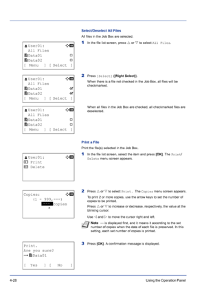 Page 844-28Using the Operation Panel 
Select/Deselect All Files
All files in the Job Box are selected. 
1In the file list screen, press U or V to select All Files.
2Press [Select] ([Right Select]).
When there is a file not checked in the Job Box, all files will be 
checkmarked.
When all files in the Job Box are checked, all checkmarked files are 
deselected.
Print a File
Print the file(s) selected in the Job Box.
1In the file list screen, select the item and press [OK]. The Print/
Delete menu screen appears....