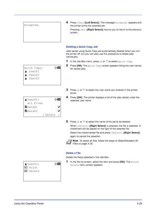 Page 85Using the Operation Panel 4-29
4Press [Yes] ([Left Select]). The message Accepted. appears and 
the printer prints the selected job.
Pressing [No] ([Right Select]) returns you to return to the previous 
screen.
Deleting a Quick Copy Job
Jobs saved using Quick Copy are automatically deleted when you turn 
the printer off, but you can also use this procedure to delete jobs 
individually.
1In the Job Box menu, press U or V to select Quick Copy.
2Press [OK]. The Quick Copy screen appears listing the user...