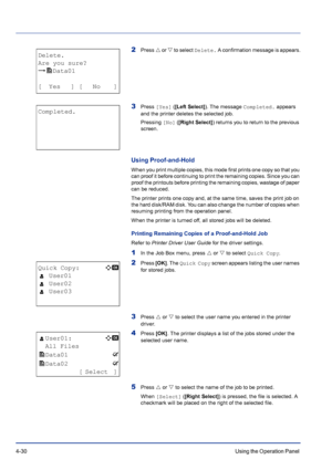 Page 864-30Using the Operation Panel 
2Press U or V to select Delete. A confirmation message is appears.
3Press [Yes] ([Left Select]). The message Completed. appears 
and the printer deletes the selected job.
Pressing [No] ([Right Select]) returns you to return to the previous 
screen.
Using Proof-and-Hold
When you print multiple copies, this mode first prints one copy so that you 
can proof it before continuing to print the remaining copies. Since you can 
proof the printouts before printing the remaining...