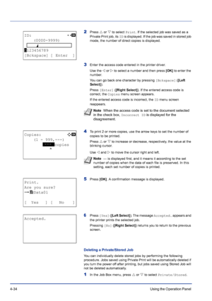 Page 904-34Using the Operation Panel 
2Press U or V to select Print. If the selected job was saved as a 
Private Print job, its ID is displayed. If the job was saved in stored job 
mode, the number of direct copies is displayed.
3Enter the access code entered in the printer driver. 
Use the Y or Z to select a number and then press [OK] to enter the 
number.
You can go back one character by pressing [Bckspace] ([Left 
Select]).
Press [Enter] ([Right Select]). If the entered access code is 
correct, the Copies...