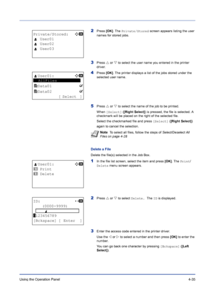 Page 91Using the Operation Panel 4-35
2Press [OK]. The Private/Stored screen appears listing the user 
names for stored jobs.
3Press U or V to select the user name you entered in the printer 
driver.
4Press [OK]. The printer displays a list of the jobs stored under the 
selected user name.
5Press U or V to select the name of the job to be printed.
When [Select] ([Right Select]) is pressed, the file is selected. A 
checkmark will be placed on the right of the selected file.
Select the checkmarked file and press...