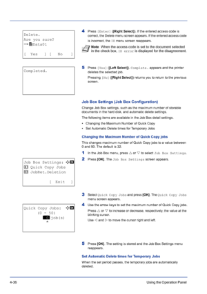 Page 924-36Using the Operation Panel 
4Press [Enter] ([Right Select]). If the entered access code is 
correct, the Delete menu screen appears. If the entered access code 
is incorrect, the ID menu screen reappears.
5Press [Yes] ([Left Select]). Complete. appears and the printer 
deletes the selected job.
Pressing [No] ([Right Select]) returns you to return to the previous 
screen.
Job Box Settings (Job Box Configuration)
Change Job Box settings, such as the maximum number of storable 
documents in the hard...