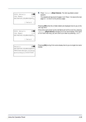 Page 95Using the Operation Panel 4-39
5Press [Detail] ([Right Select]). The Job Log details screen 
appears. 
The detailed job log covers 6 pages in all. Press Y to view to the next 
page or Z to return to the previous page. 
Pressing [OK] while file or folder details are displayed returns you to the 
Job Log menu.
If the entire name shown as the Job Name will not fit on one line, pressing 
[Detail] ([Right Select]) changes to a 3-line name display. If the name 
is 3 or more lines long, you can scroll up or...