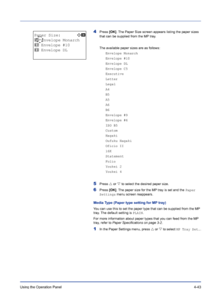 Page 99Using the Operation Panel 4-43
4Press [OK]. The Paper Size screen appears listing the paper sizes 
that can be supplied from the MP tray. 
The available paper sizes are as follows:
Envelope Monarch
Envelope #10
Envelope DL
Envelope C5
Executive
Letter
Legal
A4
B5
A5
A6
B6
Envelope #9
Envelope #6
ISO B5
Custom
Hagaki
Oufuku Hagaki
Oficio II
16K
Statement
Folio
Youkei 2
Youkei 4
5Press U or V to select the desired paper size.
6Press [OK]. The paper size for the MP tray is set and the Paper 
Settings menu...