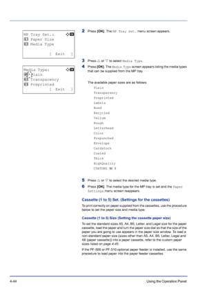 Page 1004-44Using the Operation Panel 
2Press [OK]. The MP Tray Set. menu screen appears.
3Press U or V to select Media Type.
4Press [OK]. The Media Type screen appears listing the media types 
that can be supplied from the MP tray. 
The available paper sizes are as follows:
Plain
Transparency
Preprinted
Labels
Bond
Recycled
Vellum
Rough
Letterhead
Color
Prepunched
Envelope
Cardstock
Coated
Thick
HighQuality
CUSTOM1 to 8
5Press U or V to select the desired media type.
6Press [OK]. The media type for the MP tray...