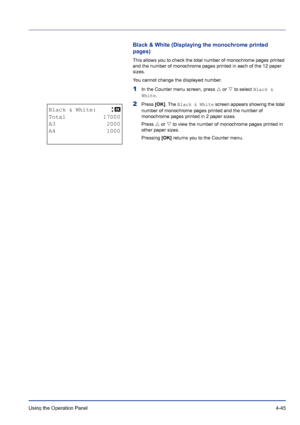 Page 101Using the Operation Panel 4-45
Black & White (Displaying the monochrome printed 
pages)
This allows you to check the total number of monochrome pages printed 
and the number of monochrome pages printed in each of the 12 paper 
sizes.
You cannot change the displayed number.
1In the Counter menu screen, press U or V to select Black & 
White.
2Press [OK]. The Black & White screen appears showing the total 
number of monochrome pages printed and the number of 
monochrome pages printed in 2 paper sizes....