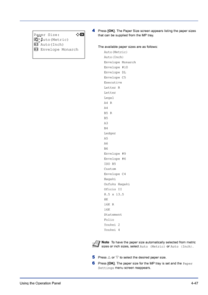 Page 103Using the Operation Panel 4-47
4Press [OK]. The Paper Size screen appears listing the paper sizes 
that can be supplied from the MP tray. 
The available paper sizes are as follows:
Auto(Metric)
Auto(Inch)
Envelope Monarch
Envelope #10
Envelope DL
Envelope C5
Executive
Letter R
Letter
Legal
A4 R
A4
B5 R
B5
A3
B4
Ledger
A5
A6
B6
Envelope #9
Envelope #6
ISO B5
Custom
Envelope C4
Hagaki
Oufuku Hagaki
Oficio II
8.5 x 13.5
8K
16K R
16K
Statement
Folio
Youkei 2
Youkei 4
5Press U or V to select the desired paper...