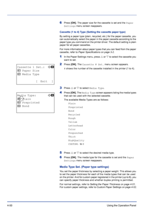 Page 1064-50Using the Operation Panel 
6Press [OK]. The paper size for the cassette is set and the Paper 
Settings menu screen reappears.
Cassette (1 to 4) Type (Setting the cassette paper type)
By setting a paper type (plain, recycled, etc.) for the paper cassette, you 
can automatically select the paper in the paper cassette according to the 
paper type you command on the printer driver. The default setting is plain 
paper for all paper cassettes.
For more information about paper types that you can feed from...