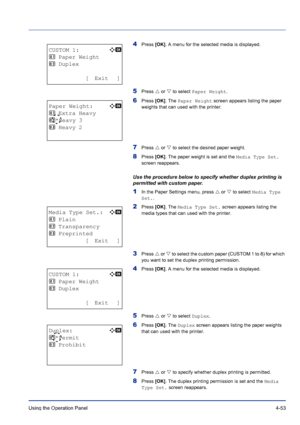 Page 109Using the Operation Panel 4-53
4Press [OK]. A menu for the selected media is displayed.
5Press U or V to select Paper Weight.
6Press [OK]. The Paper Weight screen appears listing the paper 
weights that can used with the printer.
7Press U or V to select the desired paper weight.
8Press [OK]. The paper weight is set and the Media Type Set. 
screen reappears.
Use the procedure below to specify whether duplex printing is 
permitted with custom paper.
1In the Paper Settings menu, press U or V to select Media...