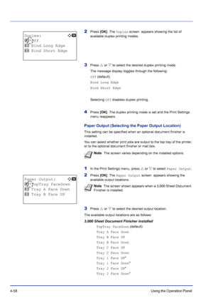 Page 1144-58Using the Operation Panel 
2Press [OK]. The Duplex screen  appears showing the list of 
available duplex printing modes.
3Press U or V to select the desired duplex printing mode.
The message display toggles through the following:
Off (default)
Bind Long Edge
Bind Short Edge
Selecting Off disables duplex printing.
4Press [OK]. The duplex printing mode is set and the Print Settings 
menu reappears.
Paper Output (Selecting the Paper Output Location)
This setting can be specified when an optional...