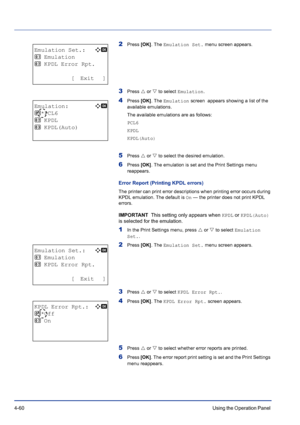 Page 1164-60Using the Operation Panel 
2Press [OK]. The Emulation Set. menu screen appears.
3Press U or V to select Emulation.
4Press [OK]. The Emulation screen  appears showing a list of the 
available emulations.
The available emulations are as follows:
PCL6
KPDL
KPDL(Auto)
5Press U or V to select the desired emulation.
6Press [OK]. The emulation is set and the Print Settings menu 
reappears.
Error Report (Printing KPDL errors)
The printer can print error descriptions when printing error occurs during 
KPDL...