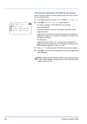 Page 1204-64Using the Operation Panel 
TIFF/JPEG Size (Adjusting the TIFF/JPEG file print out size)
Use this setting to select the printing method used when TIFF or JPEG 
files are printed directly.
1In the Page Setting menu, press U or V to select TIFF/JPEG Size.
2Press [OK]. The TIFF/JPEG Size screen appears.
The options available in TIFF/JPEG Size are as follows:
Paper Size (default)
Images are resized so that they fill the paper size when printed.
Image Resolution
Image files are printed at the resolution...