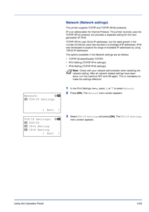 Page 121Using the Operation Panel 4-65
Network (Network settings)
This printer supports TCP/IP and TCP/IP (IPv6) protocols.
IP is an abbreviation for Internet Protocol. This printer routinely uses the 
TCP/IP (IPv4) protocol, but provides a separate setting for the next-
generation IP, IPv6. 
TCP/IP (IPv4) uses 32-bit IP addresses, but the rapid growth in the 
number of Internet users has resulted in a shortage of IP addresses. IPv6 
was developed to expand the range of available IP addresses by using 
128-bit...