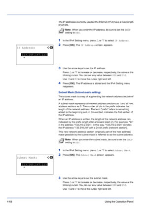 Page 1244-68Using the Operation Panel 
The IP addresses currently used on the Internet (IPv4) have a fixed length 
of 32 bits.
1In the IPv4 Setting menu, press U or V to select IP Address.
2Press [OK]. The IP Address screen  appears.
3Use the arrow keys to set the IP address.
Press U or V to increase or decrease, respectively, the value at the 
blinking cursor. You can set any value between 000 and 255.
Use Y and Z to move the cursor right and left.
4Press [OK]. The IP address is stored and the IPv4 Setting menu...