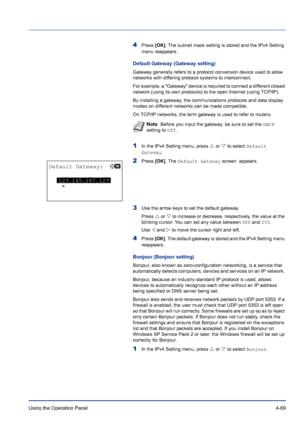 Page 125Using the Operation Panel 4-69
4Press [OK]. The subnet mask setting is stored and the IPv4 Setting 
menu reappears.
Default Gateway (Gateway setting)
Gateway generally refers to a protocol conversion device used to allow 
networks with differing protocol systems to interconnect. 
For example, a Gateway device is required to connect a different closed 
network (using its own protocols) to the open Internet (using TCP/IP). 
By installing a gateway, the communications protocols and data display 
modes on...