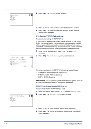 Page 1264-70Using the Operation Panel 
2Press [OK]. The Bonjour screen  appears.
3Press U or V to select whether automatic detection is enabled.
4Press [OK]. The automatic detection setting is set and the IPv4 
Setting menu reappears.
IPv6 Setting (TCP/IP IPv6 settings)
This selects the settings for TCP/IP (IPv6).
TCP/IP (IPv6) is based on the current Internet protocol, TCP/IP (IPv4). 
IPv6 is the next-generation Internet protocol and expands the available 
address space, which resolves the problem of the lack...