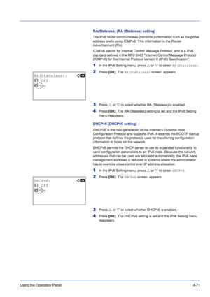 Page 127Using the Operation Panel 4-71
RA(Stateless) (RA (Stateless) setting)
The IPv6 router communicates (transmits) information such as the global 
address prefix using ICMPv6. This information is the Router 
Advertisement (RA).
ICMPv6 stands for Internet Control Message Protocol, and is a IPv6 
standard defined in the RFC 2463 Internet Control Message Protocol 
(ICMPv6) for the Internet Protocol Version 6 (IPv6) Specification.
1In the IPv6 Setting menu, press U or V to select RA(Stateless).
2Press [OK]. The...