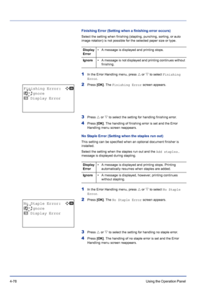 Page 1344-78Using the Operation Panel 
Finishing Error (Setting when a finishing error occurs)
Select the setting when finishing (stapling, punching, sorting, or auto 
image rotation) is not possible for the selected paper size or type.
1In the Error Handling menu, press U or V to select Finishing 
Error.
2Press [OK]. The Finishing Error screen appears.
3Press U or V to select the setting for handling finishing error.
4Press [OK]. The handling of finishing error is set and the Error 
Handling menu screen...