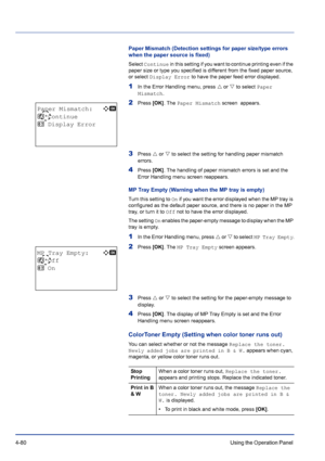 Page 1364-80Using the Operation Panel 
Paper Mismatch (Detection settings for paper size/type errors 
when the paper source is fixed)
Select Continue in this setting if you want to continue printing even if the 
paper size or type you specified is different from the fixed paper source, 
or select Display Error to have the paper feed error displayed.
1In the Error Handling menu, press U or V to select Paper 
Mismatch.
2Press [OK]. The Paper Mismatch screen  appears.
3Press U or V to select the setting for...
