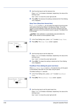 Page 1384-82Using the Operation Panel 
3Use the arrow keys to set the recovery time.
Press U or V to increase or decrease, respectively, the value at the 
blinking cursor. 
Use Y and Z to move the cursor right and left.
4Press [OK]. The recovery time setting is stored and the Timer Setting 
menu reappears.
Sleep Timer (Sleep timer timeout time)
If Auto Sleep is set to On, you can adjust the length of time the printer 
waits before entering Auto Sleep in the absence of data. The printer 
reverts to normal...