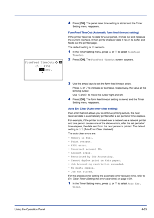 Page 139Using the Operation Panel 4-83
4Press [OK]. The panel reset time setting is stored and the Timer 
Setting menu reappears.
FormFeed TimeOut (Automatic form feed timeout setting)
If the printer receives no data for a set period, it times out and releases 
the current interface. It then prints whatever data it has in its buffer and 
feeds out the printed page.
The default setting is 30 seconds.
1In the Timer Setting menu, press U or V to select FormFeed 
TimeOut.
2Press [OK]. The FormFeed TimeOut screen...