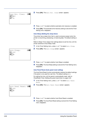 Page 1404-84Using the Operation Panel 
2Press [OK]. The Auto Err. Clear screen  appears.
3Press U or V to select whether automatic error recovery is enabled.
4Press [OK]. The automatic error recovery setting is set and the Timer 
Setting menu reappears.
Auto Sleep (Setting the sleep timer)
The printer has a sleep timer that is used to conserve power when the 
printer is not printing, processing, or receiving data. The default setting is 
On.
Refer to Sleep Timer (sleep timer setting) above to set the time until...
