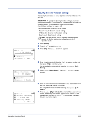 Page 141Using the Operation Panel 4-85
Security (Security function setting)
The security functions can be set up to protect printer operation and the 
print data.
IMPORTANT  To specify the Security function settings, you must 
enter an administrator ID and password. For information on how to set 
the administrator ID and password, refer to Administrator 
(Administrator settings) on page 4-102.
The options available in Security are as follows:
• Network Security (Network security setting)
• I/F Block Set....