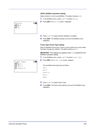 Page 143Using the Operation Panel 4-87
Off/On (NetWare operation setting)
Select whether or not to use NetWare. The default setting is Off.
1In the NetWare menu, press U or V to select Off/On.
2Press [OK]. The Off/On screen  reappears. 
3Press U or V to select whether NetWare is enabled.
4Press [OK]. The NetWare setting is set and the NetWare menu 
reappears.
Frame Type (Frame Type setting)
Sets the NetWare frame type. Frame is a term referring to a set of data 
that flows through the network. The default...