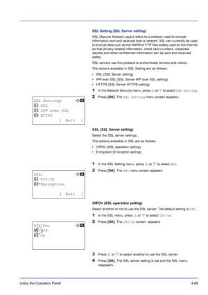 Page 145Using the Operation Panel 4-89
SSL Setting (SSL Server setting)
SSL (Secure Sockets Layer) refers to a protocol used to encrypt 
information sent and received over a network. SSL can currently be used 
to encrypt data such as the WWW or FTP files widely used on the Internet 
so that privacy-related information, credit card numbers, corporate 
secrets and other confidential information can be sent and received 
safely.
SSL servers use this protocol to authenticate servers and clients.
The options...