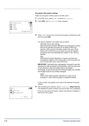 Page 1464-90Using the Operation Panel 
Encryption (Encryption setting)
Select the encryption method used on the SSL server.
1In the SSL menu, press U or V to select Encryption.
2Press [OK]. The Encryption screen  appears. 
3Press U or V to move the cursor to the encryption method to be used 
and then press [OK]. 
The options available in Encryption are as follows:
AES (SSL Server AES setting)
AES (Advanced Encryption Standard) was developed to replace 
DES as the standard encryption as the safety of DES has...