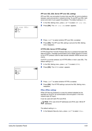 Page 147Using the Operation Panel 4-91
IPP over SSL (SSL Server IPP over SSL setting)
IPP over SSL is an encryption function that uses SSL for communications 
between users and servers in network printing. To use IPP over SSL, both 
server and client must support the protocol. The default setting is Off.
1In the SSL Setting menu, press U or V to select IPP over SSL.
2Press [OK]. The IPP over SSL screen  appears. 
3Press U or V to select whether IPP over SSL is enabled.
4Press [OK]. The IPP over SSL setting is...