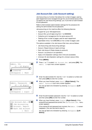 Page 1504-94Using the Operation Panel 
Job Account.Set. (Job Account setting)
Job Accounting is a function that allows the number of pages used by 
each department to be managed through the use of entered account IDs. 
To specify the Job Accounting settings, you must enter an administrator 
ID and password. 
Refer to Administrator (administrator settings) for the procedure for 
setting the administrator ID and password.
Job accounting on this machine offers the following features:
• Support for up to 100...