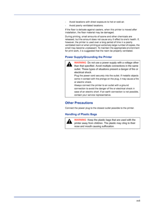 Page 17 xvii
- Avoid locations with direct exposure to hot or cold air.
- Avoid poorly ventilated locations.
If the floor is delicate against casters, when this printer is moved after 
installation, the floor material may be damaged.
During printing, small amounts of ozone and other chemicals are 
released, but the amount does not cause any ill effect to ones health. If, 
however, the printer is used over a long period of time in a poorly 
ventilated room or when printing an extremely large number of copies,...