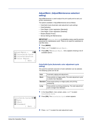 Page 161Using the Operation Panel 4-105
Adjust/Maint. (Adjust/Maintenance selection/
setting)
Adjust/Maintenance is used to adjust the print quality and to carry out 
printer maintenance. 
The options available in Adjust/Maintenance are as follows:
• ColorCalib.Cycle (Automatic color adjustment cycle setting)
• ColorCalibration
• Color Regist. (Color registration [Standard])
• Color Regist. (Color registration [Detailed])
• Restart (Restart Printer)
• Service Setting (for Maintenance)
IMPORTANT  Service Setting...