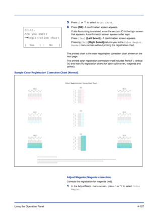 Page 163Using the Operation Panel 4-107
5Press U or V to select Print Chart.
6Press [OK]. A confirmation screen appears.
If Job Accounting is enabled, enter the account ID in the login screen 
that appears. A confirmation screen appears after login.
Press [Yes] ([Left Select]). A confirmation screen appears.
Pressing [No] ([Right Select]) returns you to the Color Regist. 
Normal menu screen without printing the registration chart.
The printed chart is the color registration correction chart shown on the 
next...