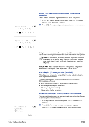 Page 165Using the Operation Panel 4-109
Adjust Cyan (Cyan correction) and Adjust Yellow (Yellow 
correction)
These options correct the registration for cyan (blue) and yellow.
1In the Color Regist. Normal menu screen, press U or V to select 
Adjust Cyan or Adjust Yellow.
2Press [OK]. The Adjust Cyan or Adjust Yellow screen appears.
Using the same procedure as for magenta, identify the cyan and yellow 
values in the color registration correction chart and set them in the printer.
IMPORTANT  If the problem of...