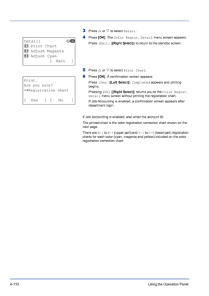 Page 1664-110Using the Operation Panel 
3Press U or V to select Detail.
4Press [OK]. The Color Regist. Detail menu screen appears.
Press [Exit] ([Right Select]) to return to the standby screen.
5Press U or V to select Print Chart.
6Press [OK]. A confirmation screen appears.
Press [Yes] ([Left Select]). Completed appears and printing 
begins.
Pressing [No] ([Right Select]) returns you to the Color Regist. 
Detail menu screen without printing the registration chart. 
If Job Accounting is enabled, a confirmation...