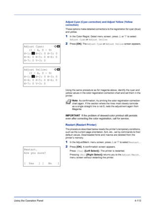 Page 169Using the Operation Panel 4-113
Adjust Cyan (Cyan correction) and Adjust Yellow (Yellow 
correction)
These options make detailed corrections to the registration for cyan (blue) 
and yellow.
1In the Color Regist. Detail menu screen, press U or V to select 
Adjust Cyan or Adjust Yellow.
2Press [OK]. The Adjust Cyan or Adjust Yellow screen appears.
Using the same procedure as for magenta above, identify the cyan and 
yellow values in the color registration correction chart and set them in the 
printer....