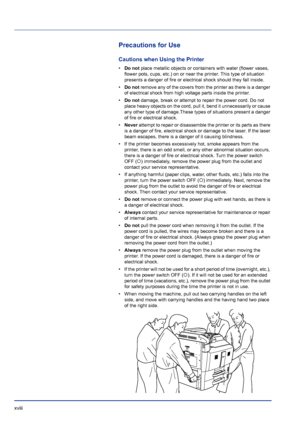 Page 18xviii 
Precautions for Use
Cautions when Using the Printer
•Do not place metallic objects or containers with water (flower vases, 
flower pots, cups, etc.) on or near the printer. This type of situation 
presents a danger of fire or electrical shock should they fall inside. 
•Do not remove any of the covers from the printer as there is a danger 
of electrical shock from high voltage parts inside the printer. 
•Do not damage, break or attempt to repair the power cord. Do not 
place heavy objects on the...