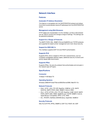 Page 215 A-3
Network Interface
Features
Automatic IP Address Resolution
This feature is compatible with the DHCP/DHCPv6 protocol and allows 
the printer to automatically receive IP addresses from the DHCP/DHCPv6 
server. 
Management using Web Browsers
HTTP pages are incorporated in to the interface, so that a web browser 
can be used to monitor and change a range of settings. The settings can 
be password-protected.
Support for a Range of Protocols
The SMTP, POP3, SSL, SNMP, IPv6 and NetBIOS over TCP/IP...