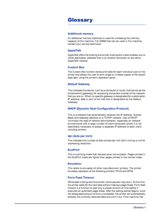 Page 227 Glossary-1
Glossar y
Additional memory
An additional memory (optional) is used for increasing the memory 
capacity of this machine. For DIMM that can be used in this machine, 
contact your service technician.
AppleTalk
AppleTalk offers file sharing and printer sharing and it also enables you to 
utilize application software that is on another computer on the same 
AppleTalk network.
Custom Box
The Custom Box function stores print data for each individual user on the 
printer and allows the user to print...
