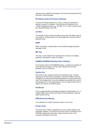 Page 228Glossary-2 
received no print data for the last page, the printer ends processing of that 
job without outputting paper.
IP Address (Internet Protocol Address)
The Internet Protocol address is a unique number that represents a 
specific computer in a network. The format of an IP Address is four 
numbers separated by dots, e.g. 192.168.110.171. Each number should 
be a decimal between 0 and 255.
Job Box
The Job Box function stores print data on the printer and allows users to 
print single or multiple...