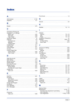 Page 231Index-1
Index
A
Administrator. . . . . . . . . . . . . . . . . . . . . . . . . . . . . . . . .    4-102
Appendix . . . . . . . . . . . . . . . . . . . . . . . . . . . . . . . . . . . . . .   A-1
B
Buzzer. . . . . . . . . . . . . . . . . . . . . . . . . . . . . . . . . . . . . . .    4-75
C
Canceling a Printing Job . . . . . . . . . . . . . . . . . . . . . . . . . .    4-6
Cassette (1 to 4) Settings
Media Type. . . . . . . . . . . . . . . . . . . . . . . . . . . . . . . . . .    4-50
Paper Size . . . . ....