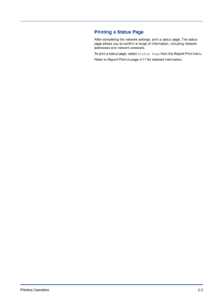 Page 29Printing Operation 2-3
Printing a Status Page
After completing the network settings, print a status page. The status 
page allows you to confirm a range of information, including network 
addresses and network protocols. 
To print a status page, select Status Page from the Report Print menu. 
Refer to Report Print on page 4-11 for detailed information.
Downloaded From ManualsPrinter.com Manuals 