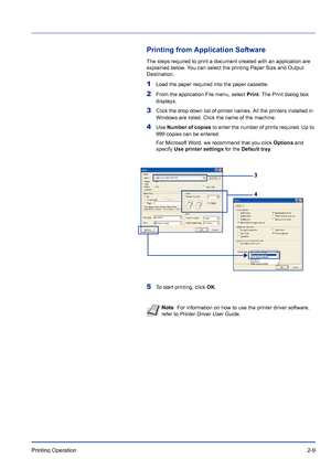 Page 35Printing Operation 2-9
Printing from Application Software
The steps required to print a document created with an application are 
explained below. You can select the printing Paper Size and Output 
Destination.
1Load the paper required into the paper cassette.
2From the application File menu, select Print. The Print dialog box 
displays.
3Click the drop down list of printer names. All the printers installed in 
Windows are listed. Click the name of the machine.
4Use Number of copies to enter the number...