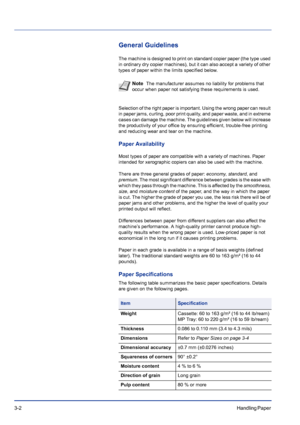 Page 423-2Handling Paper 
General Guidelines
The machine is designed to print on standard copier paper (the type used 
in ordinary dry copier machines), but it can also accept a variety of other 
types of paper within the limits specified below.
Selection of the right paper is important. Using the wrong paper can result 
in paper jams, curling, poor print quality, and paper waste, and in extreme 
cases can damage the machine. The guidelines given below will increase 
the productivity of your office by ensuring...